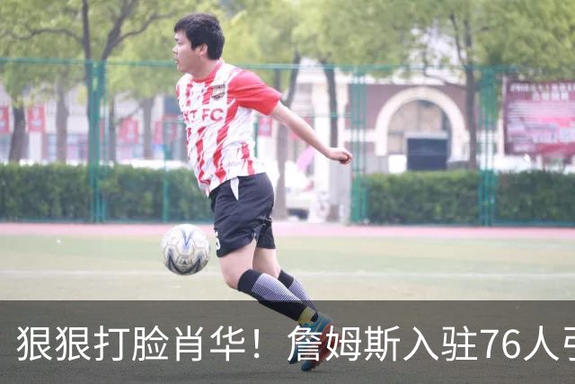 狠狠打脸肖华！詹姆斯入驻76人引爆6大连锁蝴蝶效应，最后一个堪称史诗级历史时刻